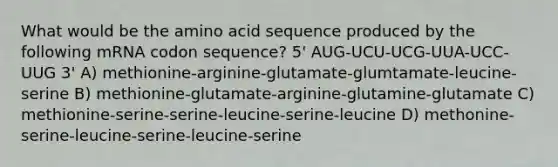 What would be the amino acid sequence produced by the following mRNA codon sequence? 5' AUG-UCU-UCG-UUA-UCC-UUG 3' A) methionine-arginine-glutamate-glumtamate-leucine-serine B) methionine-glutamate-arginine-glutamine-glutamate C) methionine-serine-serine-leucine-serine-leucine D) methonine-serine-leucine-serine-leucine-serine