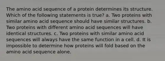 The amino acid sequence of a protein determines its structure. Which of the following statements is true? a. Two proteins with similar amino acid sequence should have similar structures. b. Two proteins with different amino acid sequences will have identical structures. c. Two proteins with similar amino acid sequences will always have the same function in a cell. d. It is impossible to determine how proteins will fold based on the amino acid sequence alone.