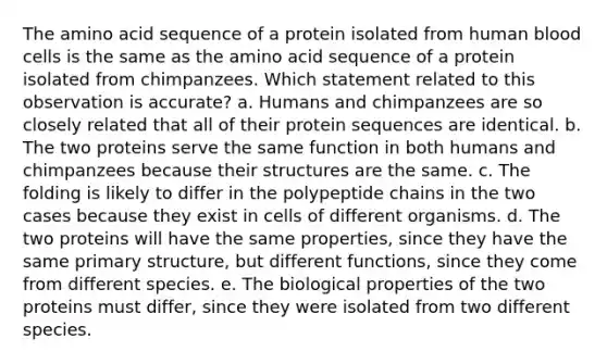 The amino acid sequence of a protein isolated from human blood cells is the same as the amino acid sequence of a protein isolated from chimpanzees. Which statement related to this observation is accurate? a. Humans and chimpanzees are so closely related that all of their protein sequences are identical. b. The two proteins serve the same function in both humans and chimpanzees because their structures are the same. c. The folding is likely to differ in the polypeptide chains in the two cases because they exist in cells of different organisms. d. The two proteins will have the same properties, since they have the same primary structure, but different functions, since they come from different species. e. The biological properties of the two proteins must differ, since they were isolated from two different species.