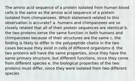 The amino acid sequence of a protein isolated from human blood cells is the same as the amino acid sequence of a protein isolated from chimpanzees. Which statement related to this observation is accurate? a. humans and chimpanzees are so closely related that all of their protein sequences are identical b. the two proteins serve the same function in both humans and chimpanzees because of their structures are the same c. the folding is likely to differ in the polypeptide chains in the two cases because they exist in cells of different organisms d. the two proteins will have the same properties, since they have the same primary structure, but different functions, since they come from different species e. the biological properties of the two proteins must differ, since they were isolated from two different species