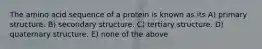 The amino acid sequence of a protein is known as its A) primary structure. B) secondary structure. C) tertiary structure. D) quaternary structure. E) none of the above