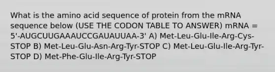 What is the amino acid sequence of protein from the mRNA sequence below (USE THE CODON TABLE TO ANSWER) mRNA = 5'-AUGCUUGAAAUCCGAUAUUAA-3' A) Met-Leu-Glu-Ile-Arg-Cys-STOP B) Met-Leu-Glu-Asn-Arg-Tyr-STOP C) Met-Leu-Glu-Ile-Arg-Tyr-STOP D) Met-Phe-Glu-Ile-Arg-Tyr-STOP