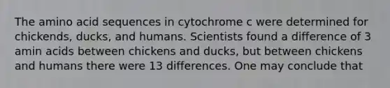 The amino acid sequences in cytochrome c were determined for chickends, ducks, and humans. Scientists found a difference of 3 amin acids between chickens and ducks, but between chickens and humans there were 13 differences. One may conclude that