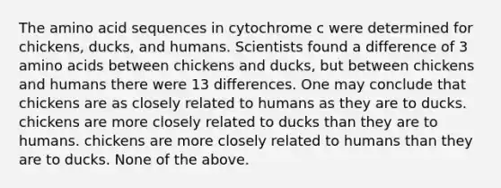 The amino acid sequences in cytochrome c were determined for chickens, ducks, and humans. Scientists found a difference of 3 amino acids between chickens and ducks, but between chickens and humans there were 13 differences. One may conclude that chickens are as closely related to humans as they are to ducks. chickens are more closely related to ducks than they are to humans. chickens are more closely related to humans than they are to ducks. None of the above.