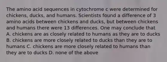 The amino acid sequences in cytochrome c were determined for chickens, ducks, and humans. Scientists found a difference of 3 amino acids between chickens and ducks, but between chickens and humans there were 13 differences. One may conclude that A. chickens are as closely related to humans as they are to ducks B. chickens are more closely related to ducks than they are to humans C. chickens are more closely related to humans than they are to ducks D. none of the above