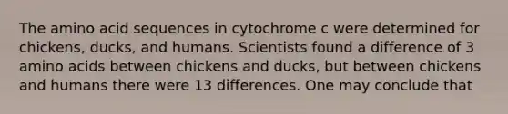 The amino acid sequences in cytochrome c were determined for chickens, ducks, and humans. Scientists found a difference of 3 amino acids between chickens and ducks, but between chickens and humans there were 13 differences. One may conclude that