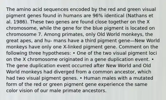 The amino acid sequences encoded by the red and green visual pigment genes found in humans are 96% identical (Nathans et al. 1986). These two genes are found close together on the X chromosome, while the gene for the blue pigment is located on chromosome 7. Among primates, only Old World monkeys, the great apes, and hu- mans have a third pigment gene—New World monkeys have only one X-linked pigment gene. Comment on the following three hypotheses: • One of the two visual pigment loci on the X chromosome originated in a gene duplication event. • The gene duplication event occurred after New World and Old World monkeys had diverged from a common ancestor, which had two visual pigment genes. • Human males with a mutated form of the red or green pigment gene experience the same color vision of our male primate ancestors.