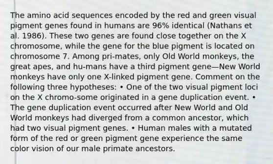 The amino acid sequences encoded by the red and green visual pigment genes found in humans are 96% identical (Nathans et al. 1986). These two genes are found close together on the X chromosome, while the gene for the blue pigment is located on chromosome 7. Among pri-mates, only Old World monkeys, the great apes, and hu-mans have a third pigment gene—New World monkeys have only one X-linked pigment gene. Comment on the following three hypotheses: • One of the two visual pigment loci on the X chromo-some originated in a gene duplication event. • The gene duplication event occurred after New World and Old World monkeys had diverged from a common ancestor, which had two visual pigment genes. • Human males with a mutated form of the red or green pigment gene experience the same color vision of our male primate ancestors.