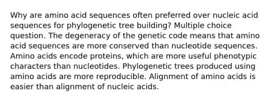 Why are amino acid sequences often preferred over nucleic acid sequences for phylogenetic tree building? Multiple choice question. The degeneracy of the genetic code means that amino acid sequences are more conserved than nucleotide sequences. Amino acids encode proteins, which are more useful phenotypic characters than nucleotides. Phylogenetic trees produced using amino acids are more reproducible. Alignment of amino acids is easier than alignment of nucleic acids.