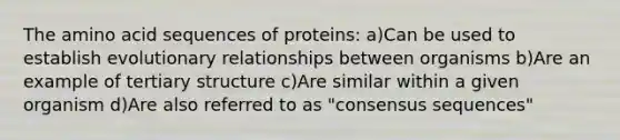 The amino acid sequences of proteins: a)Can be used to establish evolutionary relationships between organisms b)Are an example of <a href='https://www.questionai.com/knowledge/kf06vGllnT-tertiary-structure' class='anchor-knowledge'>tertiary structure</a> c)Are similar within a given organism d)Are also referred to as "consensus sequences"