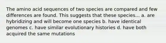 The amino acid sequences of two species are compared and few differences are found. This suggests that these species... a. are hybridizing and will become one species b. have identical genomes c. have similar evolutionary histories d. have both acquired the same mutations