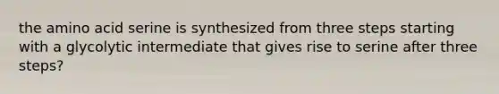 the amino acid serine is synthesized from three steps starting with a glycolytic intermediate that gives rise to serine after three steps?