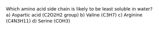 Which amino acid side chain is likely to be least soluble in water? a) Aspartic acid (C2O2H2 group) b) Valine (C3H7) c) Arginine (C4N3H11) d) Serine (COH3)