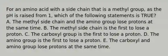 For an amino acid with a side chain that is a methyl group, as the pH is raised from 1, which of the following statements is TRUE? A. The methyl side chain and the amino group lose protons at the same time. B. The methyl side chain is the first to lose a proton. C. The carboxyl group is the first to lose a proton. D. The amino group is the first to lose a proton. E. The carboxyl and amino group lose protons at the same time.