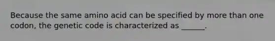 Because the same amino acid can be specified by more than one codon, the genetic code is characterized as ______.