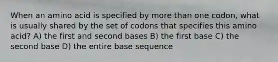 When an amino acid is specified by more than one codon, what is usually shared by the set of codons that specifies this amino acid? A) the first and second bases B) the first base C) the second base D) the entire base sequence