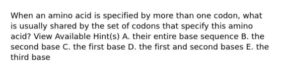 When an amino acid is specified by more than one codon, what is usually shared by the set of codons that specify this amino acid? View Available Hint(s) A. their entire base sequence B. the second base C. the first base D. the first and second bases E. the third base