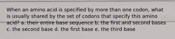 When an amino acid is specified by more than one codon, what is usually shared by the set of codons that specify this amino acid? a. their entire base sequence b. the first and second bases c. the second base d. the first base e. the third base