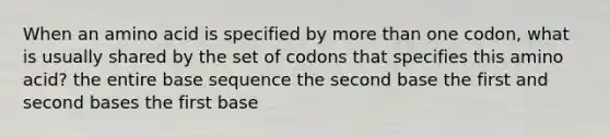 When an amino acid is specified by <a href='https://www.questionai.com/knowledge/keWHlEPx42-more-than' class='anchor-knowledge'>more than</a> one codon, what is usually shared by the set of codons that specifies this amino acid? the entire base sequence the second base the first and second bases the first base