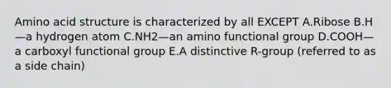 Amino acid structure is characterized by all EXCEPT A.Ribose B.H—a hydrogen atom C.NH2—an amino functional group D.COOH—a carboxyl functional group E.A distinctive R-group (referred to as a side chain)