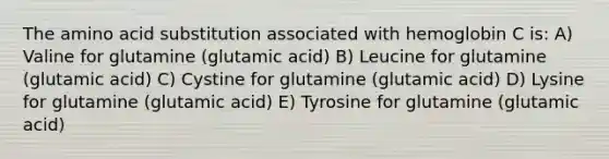 The amino acid substitution associated with hemoglobin C is: A) Valine for glutamine (glutamic acid) B) Leucine for glutamine (glutamic acid) C) Cystine for glutamine (glutamic acid) D) Lysine for glutamine (glutamic acid) E) Tyrosine for glutamine (glutamic acid)