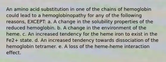 An amino acid substitution in one of the chains of hemoglobin could lead to a hemoglobinopathy for any of the following reasons, EXCEPT: a. A change in the solubility properties of the reduced hemoglobin. b. A change in the environment of the heme. c. An increased tendency for the heme iron to exist in the Fe2+ state. d. An increased tendency towards dissociation of the hemoglobin tetramer. e. A loss of the heme-heme interaction effect.