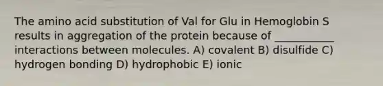 The amino acid substitution of Val for Glu in Hemoglobin S results in aggregation of the protein because of ___________ interactions between molecules. A) covalent B) disulfide C) hydrogen bonding D) hydrophobic E) ionic