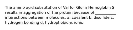 The amino acid substitution of Val for Glu in Hemoglobin S results in aggregation of the protein because of ___________ interactions between molecules. a. covalent b. disulfide c. hydrogen bonding d. hydrophobic e. ionic