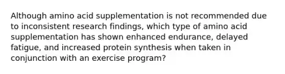 Although amino acid supplementation is not recommended due to inconsistent research findings, which type of amino acid supplementation has shown enhanced endurance, delayed fatigue, and increased protein synthesis when taken in conjunction with an exercise program?