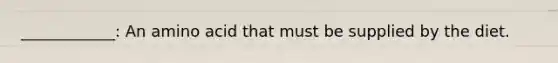 ____________: An amino acid that must be supplied by the diet.