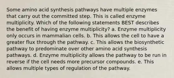 Some amino acid synthesis pathways have multiple enzymes that carry out the committed step. This is called enzyme multiplicity. Which of the following statements BEST describes the benefit of having enzyme multiplicity? a. Enzyme multiplicity only occurs in mammalian cells. b. This allows the cell to have a greater flux through the pathway. c. This allows the biosynthetic pathway to predominate over other amino acid synthesis pathways. d. Enzyme multiplicity allows the pathway to be run in reverse if the cell needs more precursor compounds. e. This allows multiple types of regulation of the pathway.