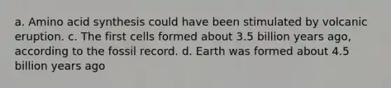 a. Amino acid synthesis could have been stimulated by volcanic eruption. c. The first cells formed about 3.5 billion years ago, according to the fossil record. d. Earth was formed about 4.5 billion years ago