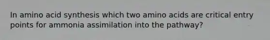 In amino acid synthesis which two amino acids are critical entry points for ammonia assimilation into the pathway?