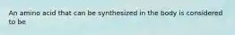 An amino acid that can be synthesized in the body is considered to be