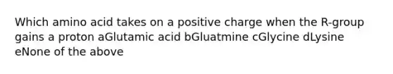 Which amino acid takes on a positive charge when the R-group gains a proton aGlutamic acid bGluatmine cGlycine dLysine eNone of the above