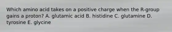 Which amino acid takes on a positive charge when the R-group gains a proton? A. glutamic acid B. histidine C. glutamine D. tyrosine E. glycine