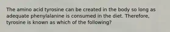 The amino acid tyrosine can be created in the body so long as adequate phenylalanine is consumed in the diet. Therefore, tyrosine is known as which of the following?