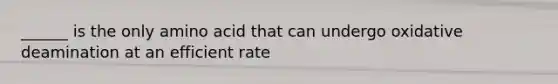 ______ is the only amino acid that can undergo oxidative deamination at an efficient rate