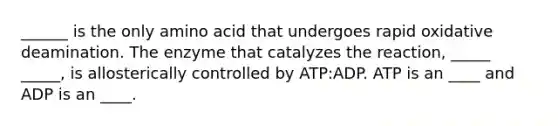 ______ is the only amino acid that undergoes rapid oxidative deamination. The enzyme that catalyzes the reaction, _____ _____, is allosterically controlled by ATP:ADP. ATP is an ____ and ADP is an ____.