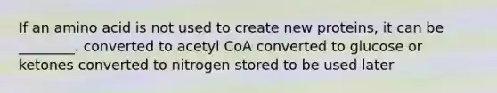 If an amino acid is not used to create new proteins, it can be ________. converted to acetyl CoA converted to glucose or ketones converted to nitrogen stored to be used later