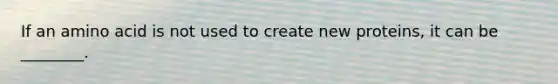 If an amino acid is not used to create new proteins, it can be ________.