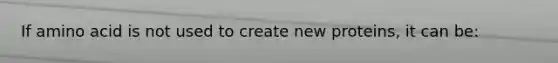 If amino acid is not used to create new proteins, it can be: