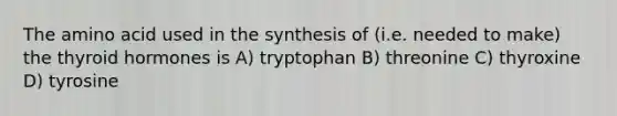 The amino acid used in the synthesis of (i.e. needed to make) the thyroid hormones is A) tryptophan B) threonine C) thyroxine D) tyrosine