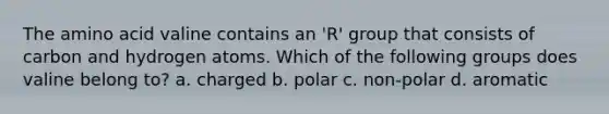 The amino acid valine contains an 'R' group that consists of carbon and hydrogen atoms. Which of the following groups does valine belong to? a. charged b. polar c. non-polar d. aromatic