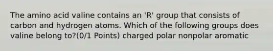 The amino acid valine contains an 'R' group that consists of carbon and hydrogen atoms. Which of the following groups does valine belong to?(0/1 Points) charged polar nonpolar aromatic