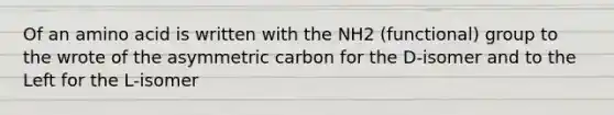 Of an amino acid is written with the NH2 (functional) group to the wrote of the asymmetric carbon for the D-isomer and to the Left for the L-isomer