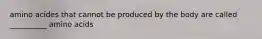 amino acides that cannot be produced by the body are called __________ amino acids