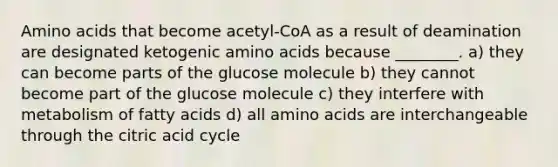 Amino acids that become acetyl-CoA as a result of deamination are designated ketogenic amino acids because ________. a) they can become parts of the glucose molecule b) they cannot become part of the glucose molecule c) they interfere with metabolism of fatty acids d) all amino acids are interchangeable through the citric acid cycle