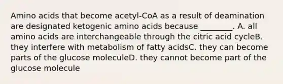 Amino acids that become acetyl-CoA as a result of deamination are designated ketogenic amino acids because ________. A. all amino acids are interchangeable through the citric acid cycleB. they interfere with metabolism of fatty acidsC. they can become parts of the glucose moleculeD. they cannot become part of the glucose molecule