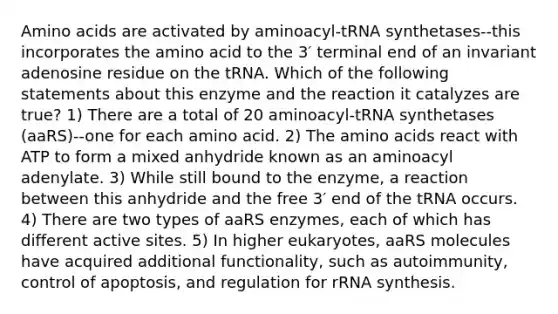 Amino acids are activated by aminoacyl-tRNA synthetases--this incorporates the amino acid to the 3′ terminal end of an invariant adenosine residue on the tRNA. Which of the following statements about this enzyme and the reaction it catalyzes are true? 1) There are a total of 20 aminoacyl-tRNA synthetases (aaRS)--one for each amino acid. 2) The amino acids react with ATP to form a mixed anhydride known as an aminoacyl adenylate. 3) While still bound to the enzyme, a reaction between this anhydride and the free 3′ end of the tRNA occurs. 4) There are two types of aaRS enzymes, each of which has different active sites. 5) In higher eukaryotes, aaRS molecules have acquired additional functionality, such as autoimmunity, control of apoptosis, and regulation for rRNA synthesis.